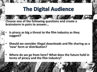 Choose one of the following questions and create a
brainstorm in pairs to answer…
• Is piracy as big a threat to the film industry as they
suggest?
• Should we consider illegal downloads and file sharing as a
‘new’ form or distribution?
• Where do we go from here? What does the future hold in
terms of piracy and the film industry?
 