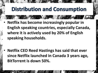 • Netflix has become increasingly popular in
English speaking countries, especially Canada,
where it is actively used by 20% of English
speaking households.
• Netflix CEO Reed Hastings has said that ever
since Netflix launched in Canada 3 years ago,
BitTorrent is down 50%.
 