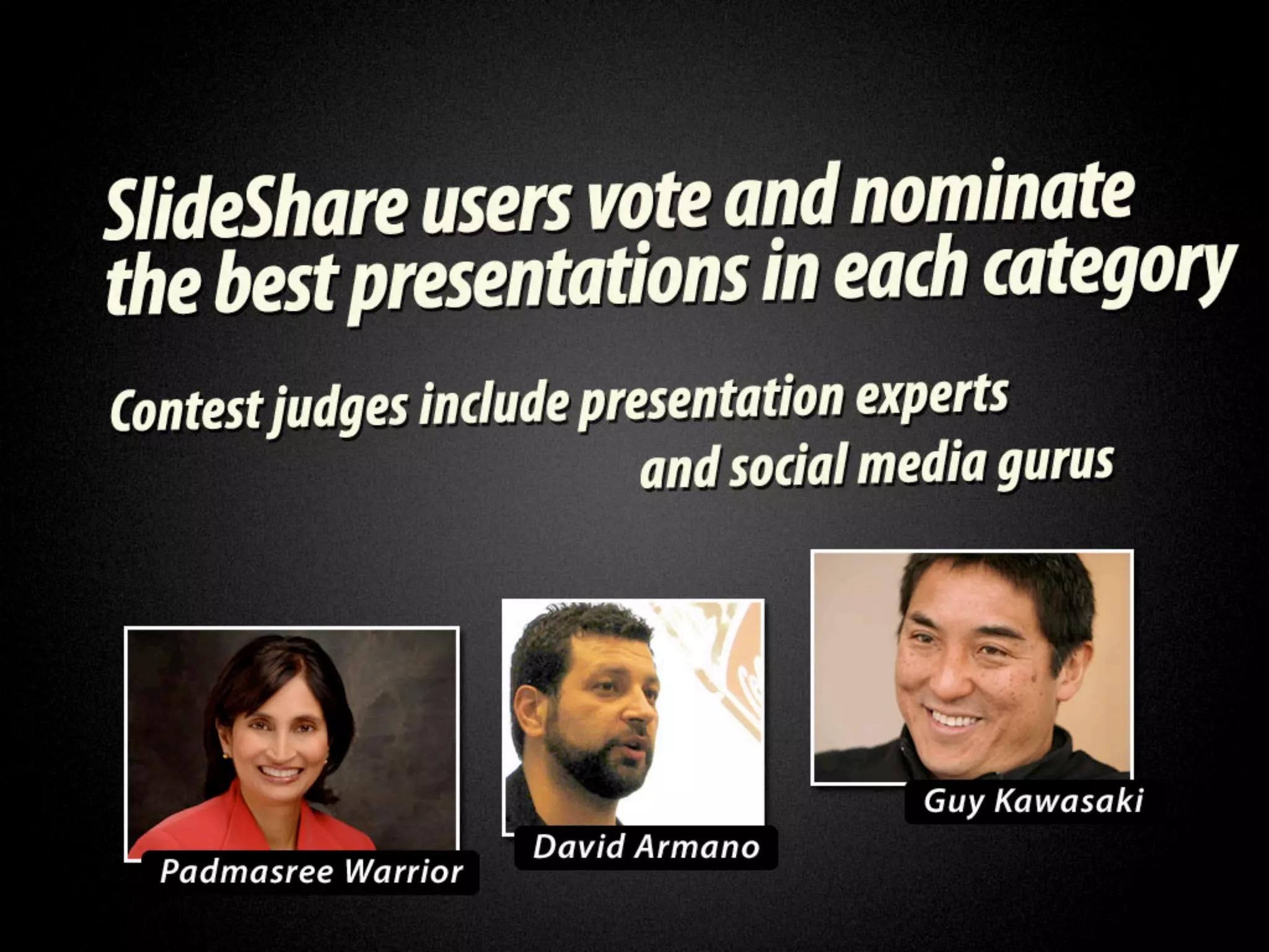 SlideShare users vote and nominate the
   best presentations in each category.
  Contest judges include presentation
     experts and social media gurus.
Padmasree Warrior, David Armano, Guy
                Kawasaki
 