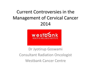 Current Controversies in the
Management of Cervical Cancer
2014

Dr Jyotirup Goswami
Consultant Radiation Oncologist
Westbank Cancer Centre

 