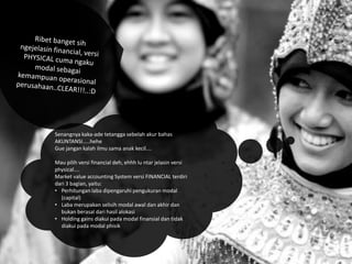 Senangnya kaka-ade tetangga sebelah akur bahas
AKUNTANSI.....hehe
Gue jangan kalah ilmu sama anak kecil....
Mau pilih versi financial deh, ehhh lu ntar jelasin versi
physical....
Market value accounting System versi FINANCIAL terdiri
dari 3 bagian, yaitu:
• Perhitungan laba dipengaruhi pengukuran modal
(capital)
• Laba merupakan selisih modal awal dan akhir dan
bukan berasal dari hasil alokasi
• Holding gains diakui pada modal finansial dan tidak
diakui pada modal phisik

 