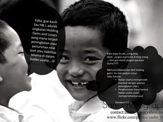 Kata siapa itu de,,,yang jelas
donk...jangan asal kutip di blog orang
....hari gini masih plagiat apa kata
dunia????
Menurut Edward dan Bell holding
gains itu merupakan unsur
laba, karena:
• Badan Usaha memperoleh
manfaat dengan adanya
peningkatan nilai.
• Penghematan biaya karena
badan usaha sudah
mempertahankan aset
PAHAM????

 