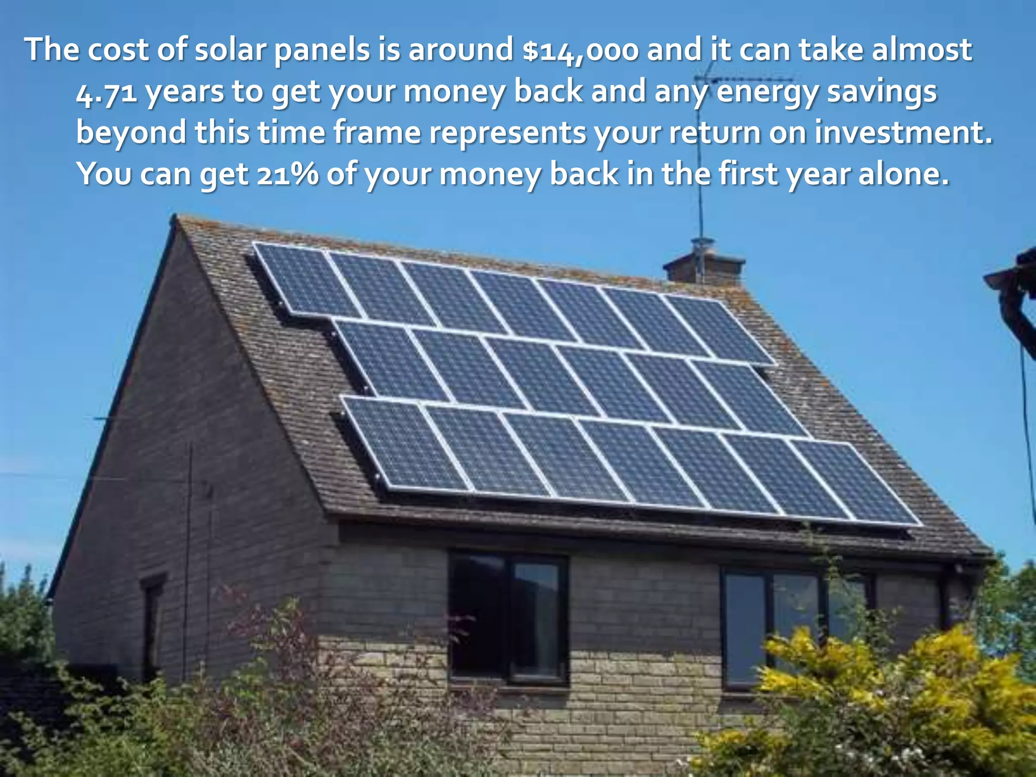 The cost of solar panels is around $14,000 and it can take alm0st
4.71 years to get your money back and any energy savings
beyond this time frame represents your return on investment.
You can get 21% of your money back in the first year alone.
 