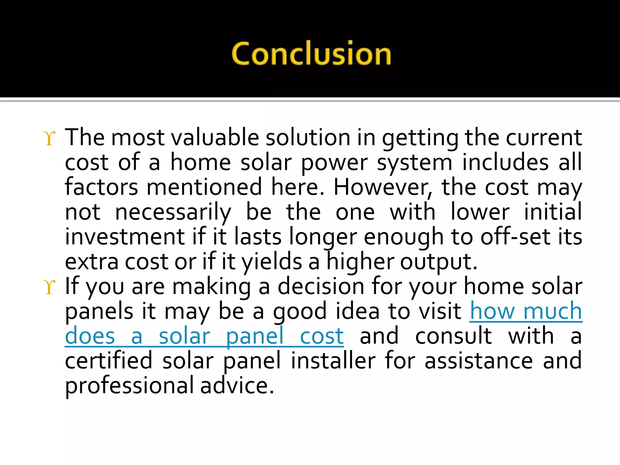  The most valuable solution in getting the current
cost of a home solar power system includes all
factors mentioned here. However, the cost may
not necessarily be the one with lower initial
investment if it lasts longer enough to off-set its
extra cost or if it yields a higher output.
 If you are making a decision for your home solar
panels it may be a good idea to visit how much
does a solar panel cost and consult with a
certified solar panel installer for assistance and
professional advice.
 