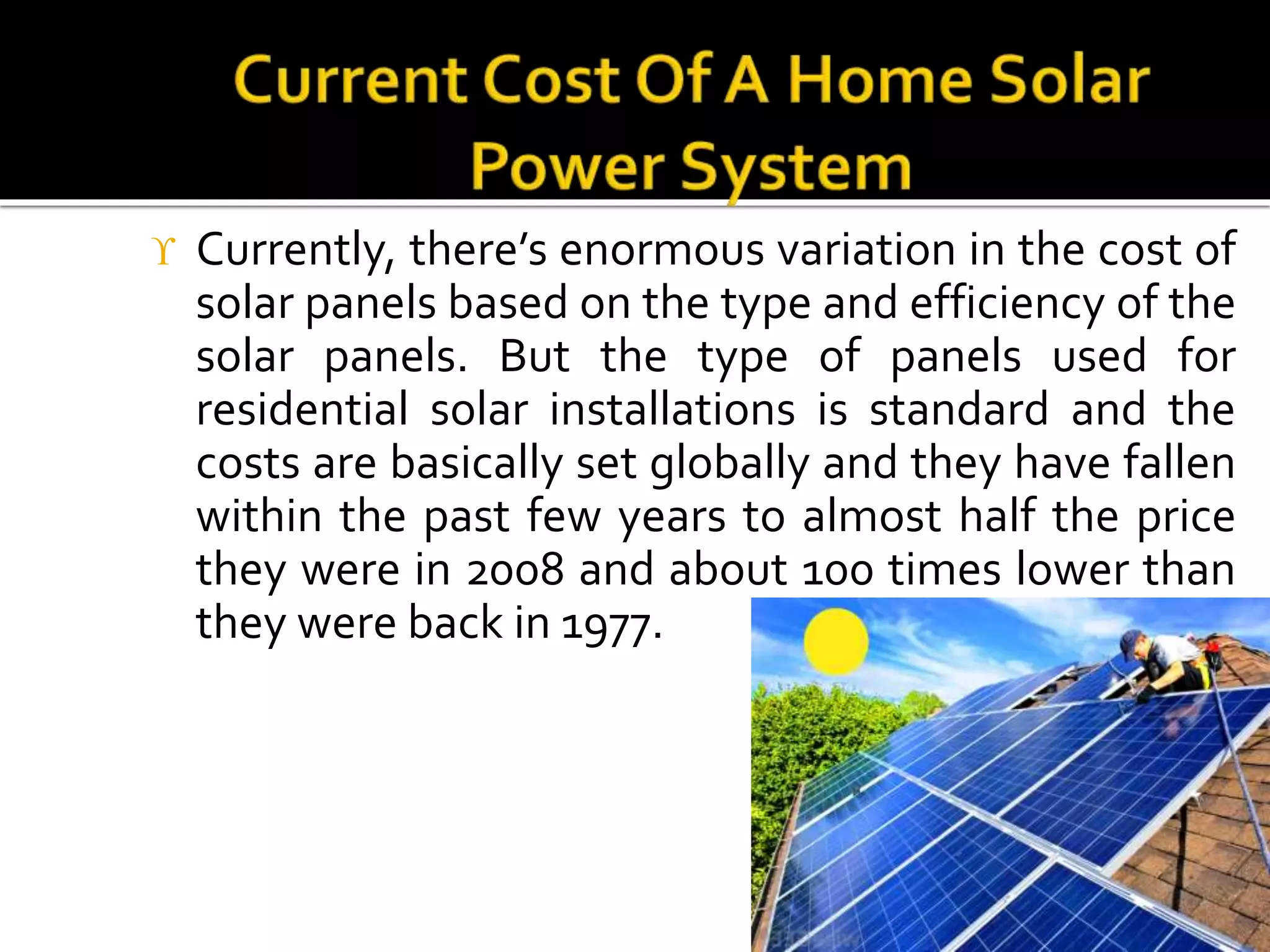  Currently, there’s enormous variation in the cost of
solar panels based on the type and efficiency of the
solar panels. But the type of panels used for
residential solar installations is standard and the
costs are basically set globally and they have fallen
within the past few years to almost half the price
they were in 2008 and about 100 times lower than
they were back in 1977.
 