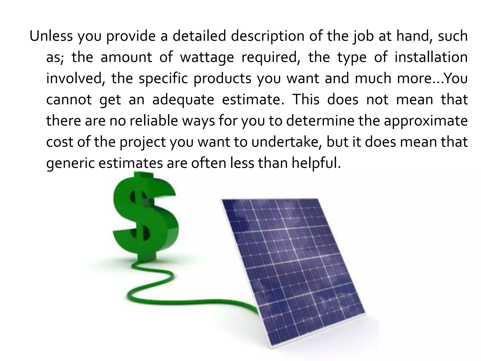 Unless you provide a detailed description of the job at hand, such
as; the amount of wattage required, the type of installation
involved, the specific products you want and much more…You
cannot get an adequate estimate. This does not mean that
there are no reliable ways for you to determine the approximate
cost of the project you want to undertake, but it does mean that
generic estimates are often less than helpful.
 