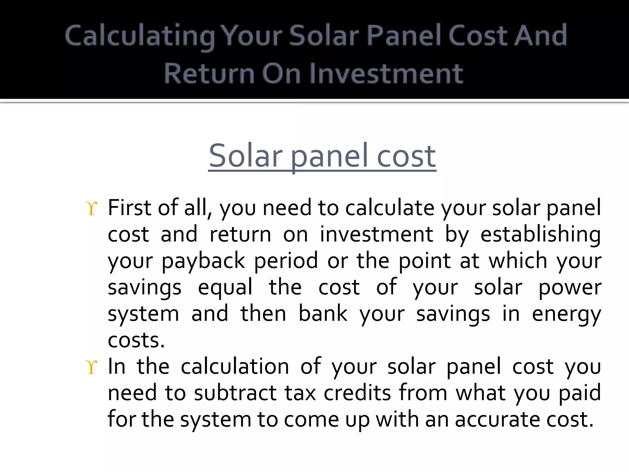  First of all, you need to calculate your solar panel
cost and return on investment by establishing
your payback period or the point at which your
savings equal the cost of your solar power
system and then bank your savings in energy
costs.
 In the calculation of your solar panel cost you
need to subtract tax credits from what you paid
for the system to come up with an accurate cost.
Solar panel cost
 