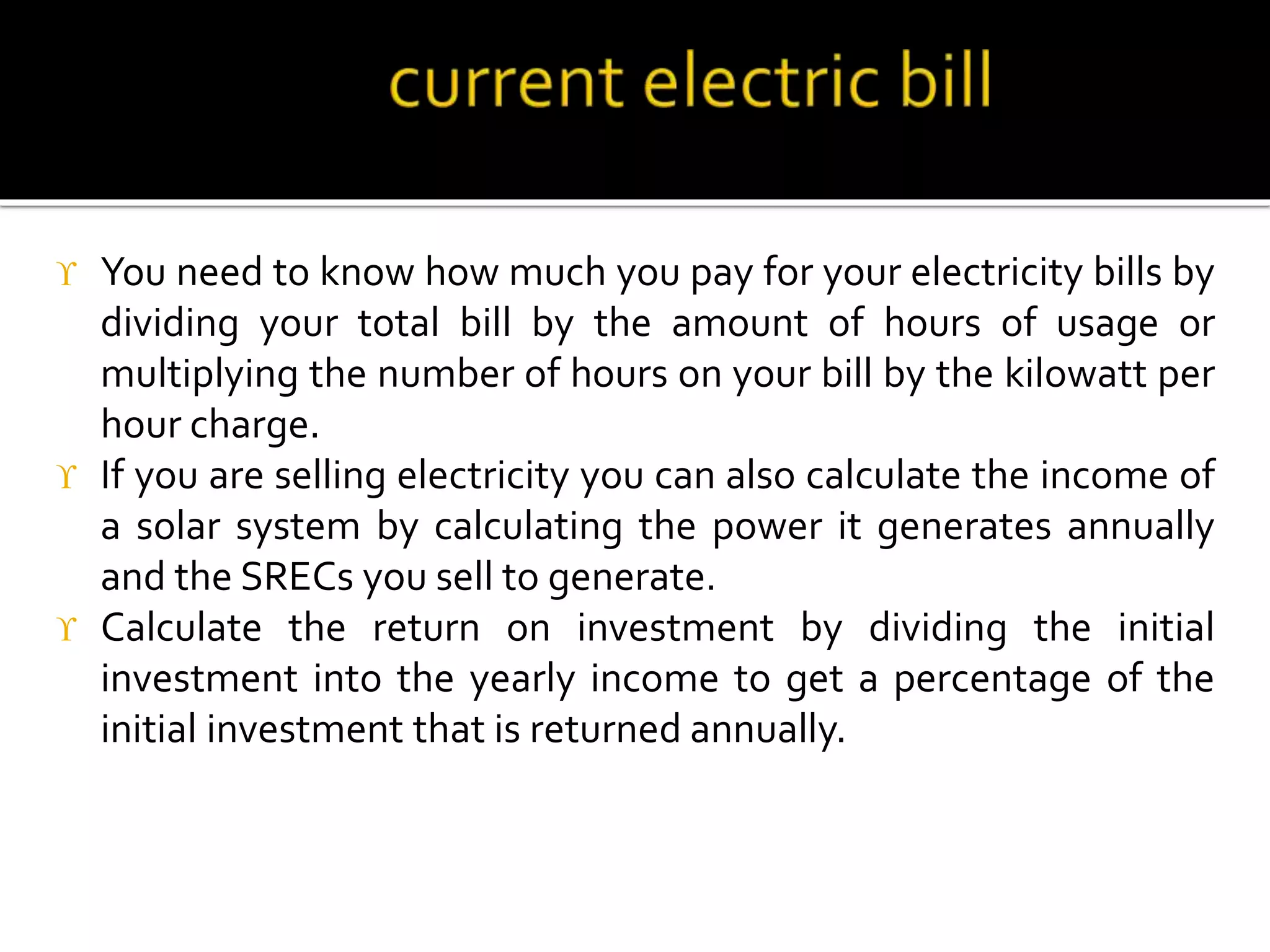  You need to know how much you pay for your electricity bills by
dividing your total bill by the amount of hours of usage or
multiplying the number of hours on your bill by the kilowatt per
hour charge.
 If you are selling electricity you can also calculate the income of
a solar system by calculating the power it generates annually
and the SRECs you sell to generate.
 Calculate the return on investment by dividing the initial
investment into the yearly income to get a percentage of the
initial investment that is returned annually.
 