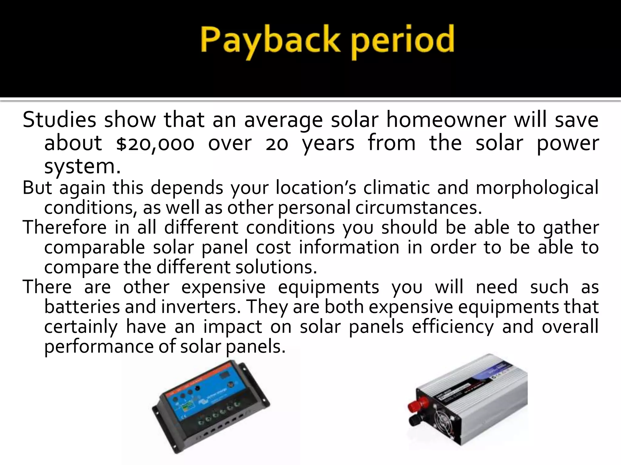 Studies show that an average solar homeowner will save
about $20,000 over 20 years from the solar power
system.
But again this depends your location’s climatic and morphological
conditions, as well as other personal circumstances.
Therefore in all different conditions you should be able to gather
comparable solar panel cost information in order to be able to
compare the different solutions.
There are other expensive equipments you will need such as
batteries and inverters. They are both expensive equipments that
certainly have an impact on solar panels efficiency and overall
performance of solar panels.
 