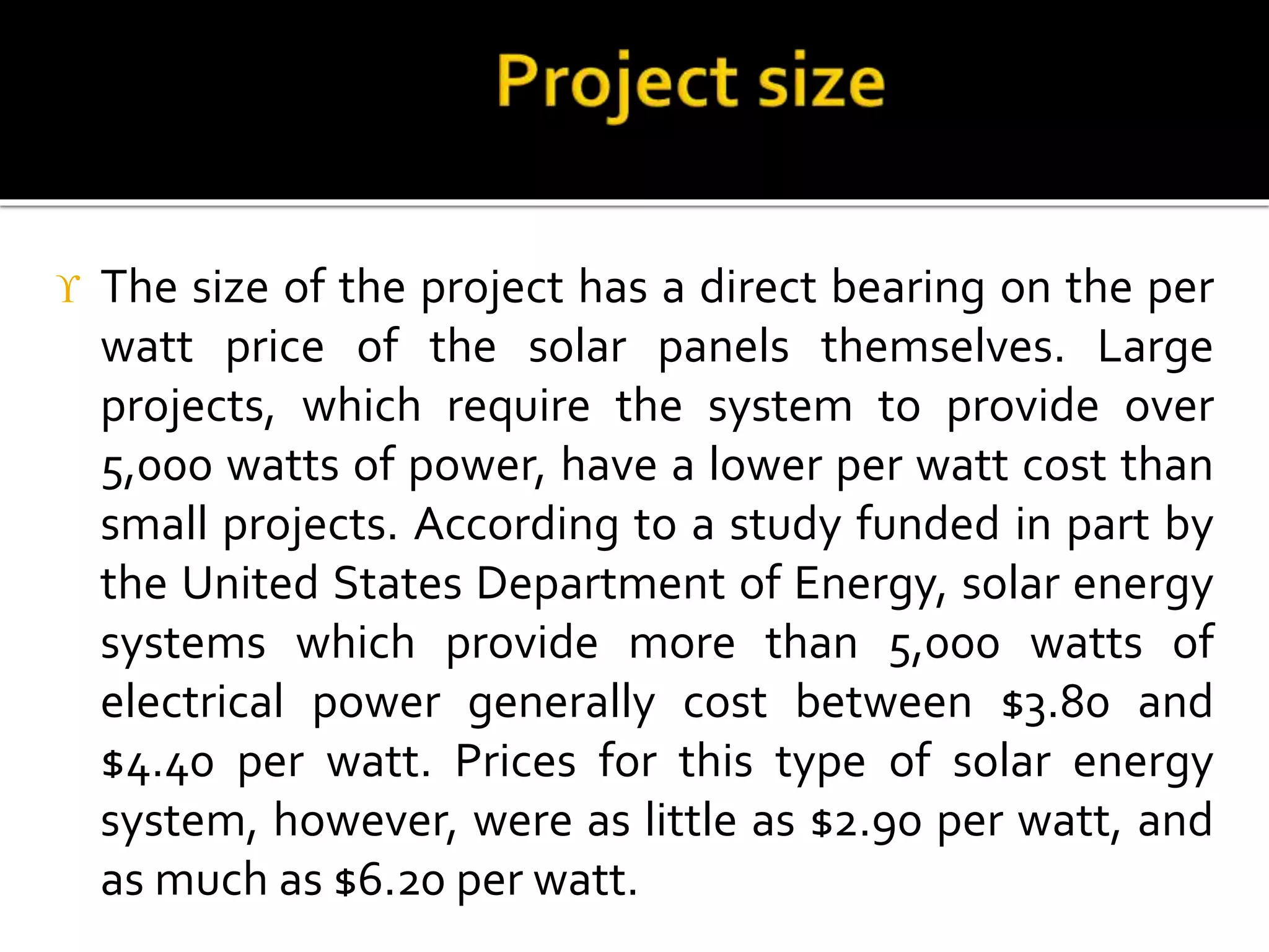  The size of the project has a direct bearing on the per
watt price of the solar panels themselves. Large
projects, which require the system to provide over
5,000 watts of power, have a lower per watt cost than
small projects. According to a study funded in part by
the United States Department of Energy, solar energy
systems which provide more than 5,000 watts of
electrical power generally cost between $3.80 and
$4.40 per watt. Prices for this type of solar energy
system, however, were as little as $2.90 per watt, and
as much as $6.20 per watt.
 