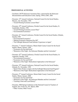 PROFESSIONAL ACTIVITIES

- Facilitator, DCPS Holocaust Awareness Days, sponsored by the Holocaust
  Documentation and Education Center, Spring, 1994 to 2001, 2003

- Presenter, 74th Annual Conference, National Council for the Social Studies,
  Phoenix, AZ, November, 1994
  - “Award-Winning Economic Lesson Plans”

- Presenter, 39th Annual Conference, Florida Council for the Social Studies, Ft.
  Lauderdale, October, 1996
  - “Award-Winning Economic Lesson Plans”
  - “Environmental Economics”

- Presenter, 41st Annual Conference, Florida Council for the Social Studies, Orlando,
  October,1998
  - “Environmental Economics”
  - “Making Economics Education Pay Off”
  - “The Fulbright Memorial Fund Scholars' Experience in Japan”

- Presenter, 1st Annual Conference, Miami-Dade County Council for the Social
  Studies, Miami, January, 1999
  - “Economics for Fun and Profit”
  - “Memories of the Night - the Holocaust Mandate and the Curriculum”

- Presenter, 42nd Annual Conference, Florida Council for the Social Studies, St.
  Augustine, October, 1999
  - “Environmental Economics”
  - “Economics for Fun and Profit”
  - “Memories of the Night: Multicultural Approaches to the Holocaust”

- Presenter, 79th Annual Conference, National Council for the Social Studies,
  Orlando, FL, November, 1999
  - “Spend Three Weeks in Japan with the Fulbright Memorial Fund Program”
  - “Memories of the Night: Multicultural Approaches to the Holocaust”

- Presenter, 2nd Annual Conference, Miami-Dade County Council for the Social
  Studies, Miami, January, 2000
  - “Economics for Fun and Profit”
  - “Memories of the Night - the Holocaust Mandate and the Curriculum”
  - “Teaching Urban and Local History”

- Presenter, 2000 Spring Conference of the National Council of Teachers of
  English, New York City, NY, March, 2000
  - “Other Victims, Other Voices”
 