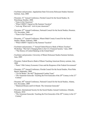 - Facilitator and presenter, Appalachian State University Holocaust Studies Summer
  Institute, June, 2008

- Presenter, 51st Annual Conference, Florida Council for the Social Studies, St.
  Petersburg, October, 2008
  - “Guns in the Classroom”
  - “What I DIDN‟T Spend on My Summer Vacation”
  - "izzit.org: What izzit? izzit in your classroom?"

- Presenter, 87th Annual Conference, National Council for the Social Studies, Houston,
  TX, November, 2008
  - “Guns in the Classroom”

- Presenter, 11th Annual Conference, Miami-Dade County Council for the Social
  Studies, Miami, February, 2009
  - “What I DIDN‟T Spend on My Summer Vacation”

- Facilitator and presenter, 1st Annual Federal Reserve Bank of Miami Teachers‟
  Workshop, “The Fed‟s Changing Role in the U.S. Financial System,” June, 2009
  - “The History of Central Banking in the United States”

- Facilitator and presenter, University of Miami Holocaust Studies Summer Institute,
  June, 2009

- Presenter, Federal Reserve Bank of Miami Teaching American History seminar, July,
  2009
  - “Panic! 19th Century Economic Crises and the Response of the Federal Government”

- Presenter, 52nd Annual Conference, Florida Council for the Social Studies, West Palm
  Beach, September, 2009
  - “‟Go for Broke:‟ the 442nd Regimental Combat Team”
  - “The Armenian Genocide: Teaching the First Genocide of the 20th Century in the 21st
    Century”

- Presenter, 88th Annual Conference, National Council for the Social Studies, Atlanta,
  GA, November, 2009
  - “Shattered Dreams and Evil Deeds: The Armenian Genocide”

- Presenter, International Society for the Social Studies Annual Conference, Orlando,
  February, 2010
  - “The Armenian Genocide: Teaching the First Genocide of the 20th Century in the 21st
    Century”
 