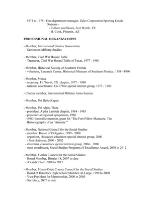 1971 to 1975 - Gun department manager, Zales Corporation Sporting Goods
                 Division -
                  - Cullum and Boren, Fort Worth, TX
                  - H. Cook, Phoenix, AZ

PROFESSIONAL ORGANIZATIONS

- Member, International Studies Association
  - Section on Military Studies

- Member, Civil War Round Table
  - Treasurer, Civil War Round Table of Texas, 1977 - 1980

- Member, Historical Society of Southern Florida
  - volunteer, Research Center, Historical Museum of Southern Florida, 1988 –1990

- Member, Mensa
  - secretary, Ft. Worth, TX chapter, 1977 - 1980
  - national coordinator, Civil War special interest group, 1977 - 1980

- Charter member, International Military Arms Society

- Member, Phi Delta Kappa

- Member, Phi Alpha Theta
  - president, Alpha Lambda chapter, 1984 - 1985
  - presenter at regional symposium, 1986
  -1988 Honorable mention, grant for “The Fort Pillow Massacre: The
    Historiography of an „Atrocity‟”

- Member, National Council for the Social Studies
  - member, House of Delegates, 1999 - 2000
  - organizer, Holocaust education special interest group, 2000
    - first chairman, 2000 - 2002
  - chairman, economics special interest group, 2004 – 2006
  - state coordinator, Social Studies Programs of Excellence Award, 2008 to 2012

- Member, Florida Council for the Social Studies
  - Board Member, District 18, 2007 to date
  - Awards Chair, 2008 to 2012

- Member, Miami-Dade County Council for the Social Studies
  - Board of Directors High School Member-At-Large, 1999 to 2000
  - Vice-President for Membership, 2000 to 2005
  - Secretary, 2007 to date
 