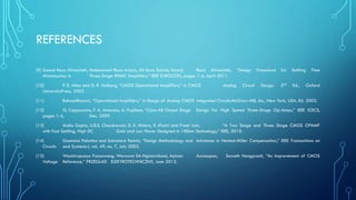 REFERENCES
[9] Saeed Reza Afrancheh, Mohammad Reza Arazm, Ali Reza Sahab, Hamid Reza Afrancheh, “Design Procedure for Settling Time
Minimization in Three-Stage RNMC Amplifiers,” IEEE EUROCON, pages 1-4, April 2011.
[10] P. E. Allen and D. R. Holberg, “CMOS Operational Amplifiers,” in CMOS Analog Circuit Design, 2nd Ed., Oxford
UniversityPress, 2002.
[11] BehzadRazavi, “Operational Amplifiers,” in Design of Analog CMOS Integrated Circuits,McGraw-Hill, Inc., New York, USA, Ed. 2002.
[12] G. Cappuccino, F. A. Amoroso, A. Pugliese, “Class-AB Output Stage Design For High Speed Three-Stage Op-Amps,” IEEE ICECS,
pages 1-4, Dec. 2009.
[13] Anshu Gupta, U.B.S. Chandrawat, D. K. Mishra, R. Khatri and Preet Jain, “A Two Stage and Three Stage CMOS OPAMP
with Fast Settling, High DC Gain and Low Power Designed in 180nm Technology,” IEEE, 2010.
[14] Gaetano Palumbo and Salvatore Pennisi, “Design Methodology and Advances in Nested-Miller Compensation,” IEEE Transactions on
Circuits and Systems-I, vol. 49, no. 7, July 2002.
[15] Wachirapunya Punyawong, Worawat SA-Ngiamvibool, Apinan Aurasopon, Saweth Hongprasit, ‘‘An Improvement of CMOS
Voltage Reference,’’ PRZEGLAD ELEKTROTECHNICZNY, June 2013.
 