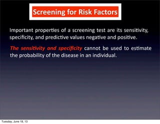 Screening	
  for	
  Risk	
  Factors
Important	
  proper+es	
  of	
  a	
  screening	
  test	
  are	
  its	
  sensi+vity,	
  
speciﬁcity,	
  and	
  predic+ve	
  values	
  nega+ve	
  and	
  posi+ve.
The	
  sensi(vity	
   and	
  speciﬁcity	
   cannot	
   be	
  used	
  to	
  es+mate	
  
the	
  probability	
  of	
  the	
  disease	
  in	
  an	
  individual.
Tuesday, June 18, 13
 