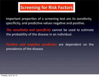 Screening	
  for	
  Risk	
  Factors
Important	
  proper+es	
  of	
  a	
  screening	
  test	
  are	
  its	
  sensi+vity,	
  
speciﬁcity,	
  and	
  predic+ve	
  values	
  nega+ve	
  and	
  posi+ve.
The	
  sensi(vity	
   and	
  speciﬁcity	
   cannot	
   be	
  used	
  to	
  es+mate	
  
the	
  probability	
  of	
  the	
  disease	
  in	
  an	
  individual.
Posi(ve	
   and	
   nega(ve	
   predic(ve	
   are	
   dependent	
   on	
   the	
  
prevalence	
  of	
  the	
  disease
Tuesday, June 18, 13
 