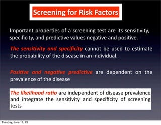 Screening	
  for	
  Risk	
  Factors
Important	
  proper+es	
  of	
  a	
  screening	
  test	
  are	
  its	
  sensi+vity,	
  
speciﬁcity,	
  and	
  predic+ve	
  values	
  nega+ve	
  and	
  posi+ve.
The	
  sensi(vity	
   and	
  speciﬁcity	
   cannot	
   be	
  used	
  to	
  es+mate	
  
the	
  probability	
  of	
  the	
  disease	
  in	
  an	
  individual.
Posi(ve	
   and	
   nega(ve	
   predic(ve	
   are	
   dependent	
   on	
   the	
  
prevalence	
  of	
  the	
  disease
The	
  likelihood	
  ra(o	
  are	
  independent	
  of	
  disease	
  prevalence	
  
and	
   integrate	
   the	
   sensi+vity	
   and	
   speciﬁcity	
   of	
   screening	
  
tests	
  
Tuesday, June 18, 13
 