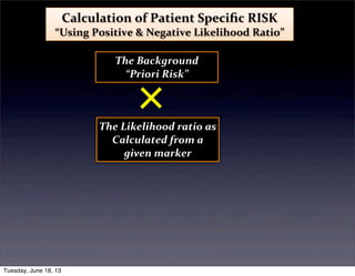 Calculation	
  of	
  Patient	
  Speciﬁc	
  RISK	
  
“Using	
  Positive	
  &	
  Negative	
  Likelihood	
  Ratio”
×The	
  Likelihood	
  ratio	
  as	
  
Calculated	
  from	
  a	
  
given	
  marker
The	
  Background
“Priori	
  Risk”
Tuesday, June 18, 13
 