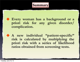  Every woman has a background or a
priori risk for any given disorder/
complication.
 A new individual “patient-specific”
risk is calculated by multiplying the
priori risk with a series of likelihood
ratios obtained from screening tests.
Summary
Tuesday, June 18, 13
 