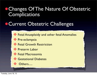 •Changes Of The Nature Of Obstetric
Complications
•Current Obstetric Challenges
❖ Fetal Anueploidy and other fetal Anomalies
❖ Pre-eclampsia
❖ Fetal Growth Restriction
❖ Preterm Labor
❖ Fetal Macrosomia
❖ Gestational Diabetes
❖ Others.....
Tuesday, June 18, 13
 