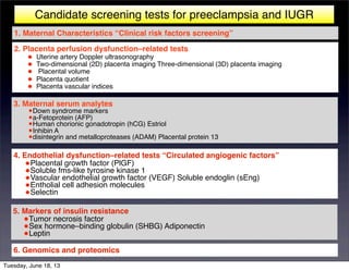 Candidate screening tests for preeclampsia and IUGR
5. Markers of insulin resistance
•Tumor necrosis factor
•Sex hormone–binding globulin (SHBG) Adiponectin
•Leptin
1. Maternal Characteristics “Clinical risk factors screening”
2. Placenta perfusion dysfunction–related tests
• Uterine artery Doppler ultrasonography
• Two-dimensional (2D) placenta imaging Three-dimensional (3D) placenta imaging
• Placental volume
• Placenta quotient
• Placenta vascular indices
3. Maternal serum analytes
•Down syndrome markers
•a-Fetoprotein (AFP)
•Human chorionic gonadotropin (hCG) Estriol
•Inhibin A
•disintegrin and metalloproteases (ADAM) Placental protein 13
4. Endothelial dysfunction–related tests “Circulated angiogenic factors”
•Placental growth factor (PlGF)
•Soluble fms-like tyrosine kinase 1
•Vascular endothelial growth factor (VEGF) Soluble endoglin (sEng)
•Entholial cell adhesion molecules
•Selectin
6. Genomics and proteomics
Tuesday, June 18, 13
 