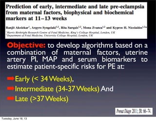Objective: to develop algorithms based on a
combination of maternal factors, uterine
artery PI, MAP and serum biomarkers to
estimate patient-specific risks for PE at:
➡Early (< 34Weeks),
➡Intermediate (34-37Weeks)And
➡Late (>37Weeks)
Tuesday, June 18, 13
 