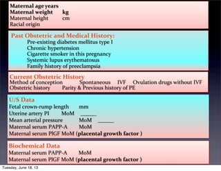 Maternal	
  age	
  years	
   	
   	
  
Maternal	
  weight	
   kg	
   	
   	
  
Maternal	
  height	
   cm	
   	
   	
  
Racial	
  origin	
   	
  
	
  Past	
  Obstetric	
  and	
  Medical	
  History:
	
  	
   Pre-­‐existing	
  diabetes	
  mellitus	
  type	
  I	
  	
   	
  
	
  	
   Chronic	
  hypertension	
  	
   	
  
	
  	
   Cigarette	
  smoker	
  in	
  this	
  pregnancy	
   	
   	
  
	
  	
   Systemic	
  lupus	
  erythematosus	
   	
   	
  
	
  	
   Family	
  history	
  of	
  preeclampsia	
   	
   	
  
Current	
  Obstetric	
  History	
   	
   	
  
Method	
  of	
  conception	
   Spontaneous	
  	
  	
  	
  	
  IVF	
  	
  	
  	
  	
  Ovulation	
  drugs	
  without	
  IVF	
  
Obstetric	
  history	
   Parity	
  &	
  Previous	
  history	
  of	
  PE	
  
U/S	
  Data
Fetal	
  crown-­‐rump	
  length	
   mm	
   	
   	
  
Uterine	
  artery	
  PI	
   MoM	
   	
  	
  
Mean	
  arterial	
  pressure	
   MoM	
   	
  	
  
Maternal	
  serum	
  PAPP-­‐A	
   MoM	
   	
   	
  
Maternal	
  serum	
  PlGF	
  MoM	
  (placental	
  growth	
  factor	
  )	
   	
  
Biochemical	
  Data
Maternal	
  serum	
  PAPP-­‐A	
   MoM	
   	
   	
  
Maternal	
  serum	
  PlGF	
  MoM	
  (placental	
  growth	
  factor	
  )	
   	
  
Tuesday, June 18, 13
 