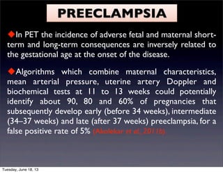 PREECLAMPSIA
In PET the incidence of adverse fetal and maternal short-
term and long-term consequences are inversely related to
the gestational age at the onset of the disease.
Algorithms which combine maternal characteristics,
mean arterial pressure, uterine artery Doppler and
biochemical tests at 11 to 13 weeks could potentially
identify about 90, 80 and 60% of pregnancies that
subsequently develop early (before 34 weeks), intermediate
(34–37 weeks) and late (after 37 weeks) preeclampsia, for a
false positive rate of 5% (Akolekar et al., 2011b).
Tuesday, June 18, 13
 