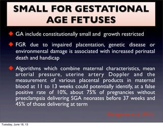 SMALL FOR GESTATIONAL
AGE FETUSES
 GA include constitutionally small and growth restricted
 FGR due to impaired placentation, genetic disease or
environmental damage is associated with increased perinatal
death and handicap
 Algorithms which combine maternal characteristics, mean
arterial pressure, uterine artery Doppler and the
measurement of various placental products in maternal
blood at 11 to 13 weeks could potentially identify, at a false
positive rate of 10%, about 75% of pregnancies without
preeclampsia delivering SGA neonates before 37 weeks and
45% of those delivering at term
(Karagiannis et al., 2011)
Tuesday, June 18, 13
 