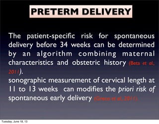 PRETERM DELIVERY
The patient-speciﬁc risk for spontaneous
delivery before 34 weeks can be determined
by an algorithm combining maternal
characteristics and obstetric history (Beta et al.,
2011).
sonographic measurement of cervical length at
11 to 13 weeks can modiﬁes the priori risk of
spontaneous early delivery (Greco et al., 2011).
Tuesday, June 18, 13
 