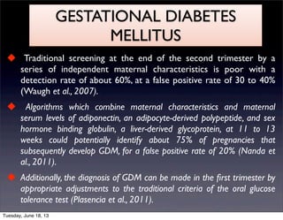 GESTATIONAL DIABETES
MELLITUS
 Traditional screening at the end of the second trimester by a
series of independent maternal characteristics is poor with a
detection rate of about 60%, at a false positive rate of 30 to 40%
(Waugh et al., 2007).
 Algorithms which combine maternal characteristics and maternal
serum levels of adiponectin, an adipocyte-derived polypeptide, and sex
hormone binding globulin, a liver-derived glycoprotein, at 11 to 13
weeks could potentially identify about 75% of pregnancies that
subsequently develop GDM, for a false positive rate of 20% (Nanda et
al., 2011).
 Additionally, the diagnosis of GDM can be made in the ﬁrst trimester by
appropriate adjustments to the traditional criteria of the oral glucose
tolerance test (Plasencia et al., 2011).
Tuesday, June 18, 13
 