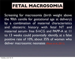 FETAL MACROSOMIA
Screening for macrosomia (birth weight above
the 90th centile for gestational age at delivery)
by a combination of maternal characteristics
and obstetric history with fetal NT and
maternal serum- free ß-hCG and PAPP-A at 11
to 13 weeks could potentially identify, at a false
positive rate of 10%, about 35% of women who
deliver macrosomic neonates (Poon et al., 2011).
Tuesday, June 18, 13
 