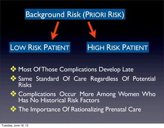 Background Risk (PRIORI RISK)
LOW RISK PATIENT HIGH RISK PATIENT
❖ Most OfThose Complications Develop Late
❖ Same Standard Of Care Regardless Of Potential
Risks
❖ Complications Occur More Among Women Who
Has No Historical Risk Factors
❖ The Importance Of Rationalizing Prenatal Care
Tuesday, June 18, 13
 