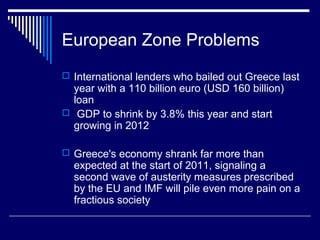 European Zone Problems
 International lenders who bailed out Greece last
year with a 110 billion euro (USD 160 billion)
loan
 GDP to shrink by 3.8% this year and start
growing in 2012
 Greece's economy shrank far more than
expected at the start of 2011, signaling a
second wave of austerity measures prescribed
by the EU and IMF will pile even more pain on a
fractious society
 