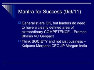 Mantra for Success (9/9/11)
 Generalist are OK, but leaders do need
to have a clearly defined area of
extraordinary COMPETENCE – Pramod
Bhasin VC Genpact
 Think SOCIETY and not just business –
Kalpana Morparia CEO JP Morgan India
 