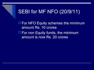 SEBI for MF NFO (20/9/11)
 For NFO Equity schemes the minimum
amount Rs. 10 crores
 For non Equity funds, the minimum
amount is now Rs. 20 crores
 