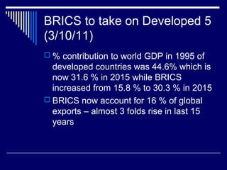 BRICS to take on Developed 5
(3/10/11)
 % contribution to world GDP in 1995 of
developed countries was 44.6% which is
now 31.6 % in 2015 while BRICS
increased from 15.8 % to 30.3 % in 2015
 BRICS now account for 16 % of global
exports – almost 3 folds rise in last 15
years
 