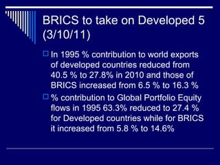 BRICS to take on Developed 5
(3/10/11)
 In 1995 % contribution to world exports
of developed countries reduced from
40.5 % to 27.8% in 2010 and those of
BRICS increased from 6.5 % to 16.3 %
 % contribution to Global Portfolio Equity
flows in 1995 63.3% reduced to 27.4 %
for Developed countries while for BRICS
it increased from 5.8 % to 14.6%
 