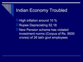 Indian Economy Troubled
 High inflation around 10 %
 Rupee Depreciating 52.18
 New Pension scheme has violated
investment norms (Corpus of Rs. 9500
crores) of 26 lakh govt employees
 