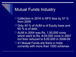 Mutual Funds Industry
 Collection in 2010 in NFO less by 57 %
from 2009
 Only 40 % of AUM is of Equity base and
60 % is of debt
 AUM in 2004 was Rs. 1,50,000 crore
which went to Rs. 8,00,000 crore in 2007
but then reduced to 6,00,000 in 2008-09
 41 Mutual Funds are there in India
currently with more than 1000 schemes
 
