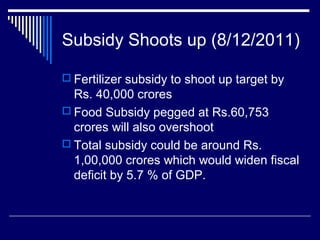 Subsidy Shoots up (8/12/2011)
 Fertilizer subsidy to shoot up target by
Rs. 40,000 crores
 Food Subsidy pegged at Rs.60,753
crores will also overshoot
 Total subsidy could be around Rs.
1,00,000 crores which would widen fiscal
deficit by 5.7 % of GDP.
 