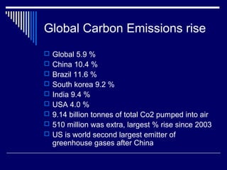 Global Carbon Emissions rise
 Global 5.9 %
 China 10.4 %
 Brazil 11.6 %
 South korea 9.2 %
 India 9.4 %
 USA 4.0 %
 9.14 billion tonnes of total Co2 pumped into air
 510 million was extra, largest % rise since 2003
 US is world second largest emitter of
greenhouse gases after China
 
