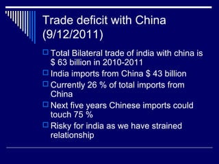 Trade deficit with China
(9/12/2011)
 Total Bilateral trade of india with china is
$ 63 billion in 2010-2011
 India imports from China $ 43 billion
 Currently 26 % of total imports from
China
 Next five years Chinese imports could
touch 75 %
 Risky for india as we have strained
relationship
 