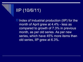 IIP (10/6/11)
 Index of Industrial production (IIP) for the
month of April grew at 4.4% - less as
compared to growth of 7.3% in previous
month, as per old series. As per new
series, which have 45% more items than
old series, IIP grew at 6.3%.
 
