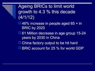 Ageing BRICs to limit world
growth to 4.3 % this decade
(4/1/12)
 46% increase in people aged 65 + in
BRIC by 2020
 61 Million decrease in age group 15-24
years by 2030 in China
 China factory output to be hit hard
 BRIC account for 25 % for world GDP
 