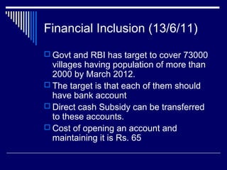Financial Inclusion (13/6/11)
 Govt and RBI has target to cover 73000
villages having population of more than
2000 by March 2012.
 The target is that each of them should
have bank account
 Direct cash Subsidy can be transferred
to these accounts.
 Cost of opening an account and
maintaining it is Rs. 65
 