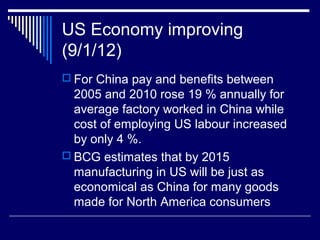 US Economy improving
(9/1/12)
 For China pay and benefits between
2005 and 2010 rose 19 % annually for
average factory worked in China while
cost of employing US labour increased
by only 4 %.
 BCG estimates that by 2015
manufacturing in US will be just as
economical as China for many goods
made for North America consumers
 