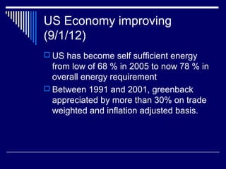 US Economy improving
(9/1/12)
 US has become self sufficient energy
from low of 68 % in 2005 to now 78 % in
overall energy requirement
 Between 1991 and 2001, greenback
appreciated by more than 30% on trade
weighted and inflation adjusted basis.
 