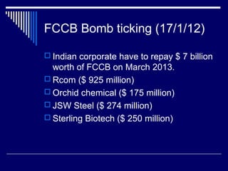 FCCB Bomb ticking (17/1/12)
 Indian corporate have to repay $ 7 billion
worth of FCCB on March 2013.
 Rcom ($ 925 million)
 Orchid chemical ($ 175 million)
 JSW Steel ($ 274 million)
 Sterling Biotech ($ 250 million)
 