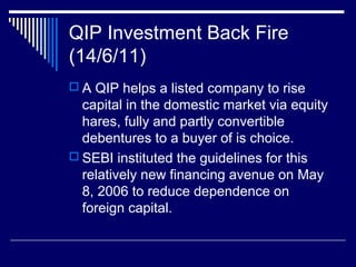 QIP Investment Back Fire
(14/6/11)
 A QIP helps a listed company to rise
capital in the domestic market via equity
hares, fully and partly convertible
debentures to a buyer of is choice.
 SEBI instituted the guidelines for this
relatively new financing avenue on May
8, 2006 to reduce dependence on
foreign capital.
 
